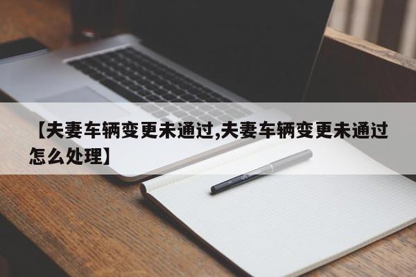 【夫妻车辆变更未通过,夫妻车辆变更未通过怎么处理】