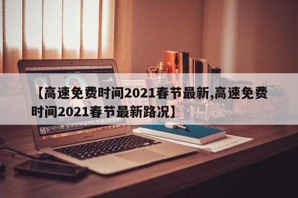 【高速免费时间2021春节最新,高速免费时间2021春节最新路况】