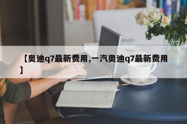 【奥迪q7最新费用,一汽奥迪q7最新费用】