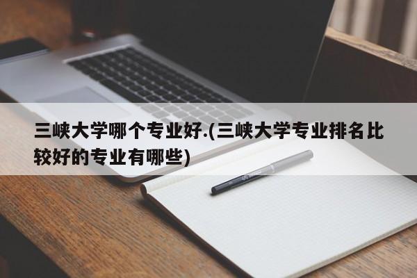 三峡大学哪个专业好.(三峡大学专业排名比较好的专业有哪些)
