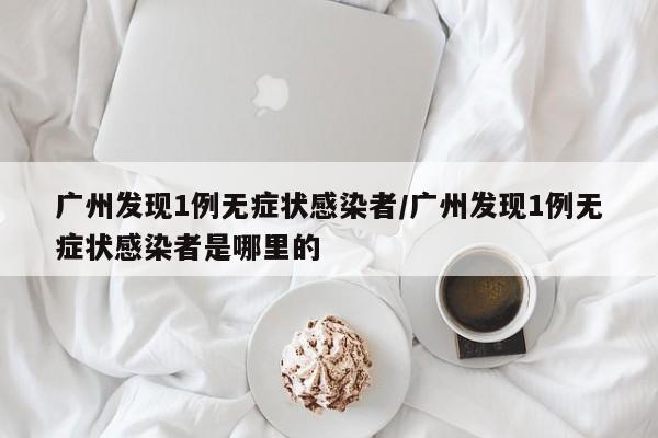 广州发现1例无症状感染者/广州发现1例无症状感染者是哪里的