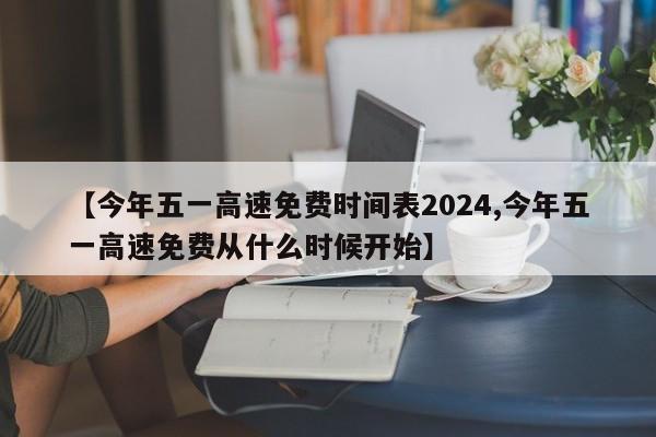 【今年五一高速免费时间表2024,今年五一高速免费从什么时候开始】