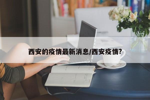 西安的疫情最新消息/西安疫情?
