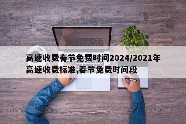 高速收费春节免费时间2024/2021年高速收费标准,春节免费时间段