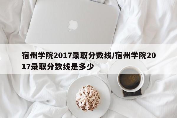 宿州学院2017录取分数线/宿州学院2017录取分数线是多少