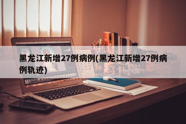 黑龙江新增27例病例(黑龙江新增27例病例轨迹)