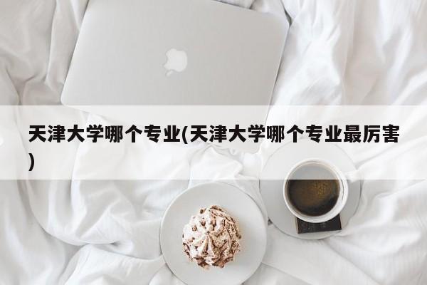 天津大学哪个专业(天津大学哪个专业最厉害)