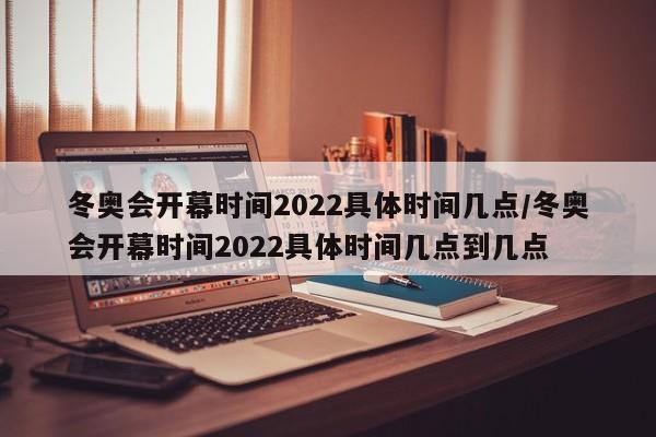 冬奥会开幕时间2022具体时间几点/冬奥会开幕时间2022具体时间几点到几点
