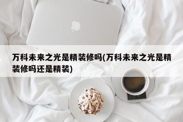 万科未来之光是精装修吗(万科未来之光是精装修吗还是精装)