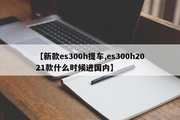 【新款es300h提车,es300h2021款什么时候进国内】