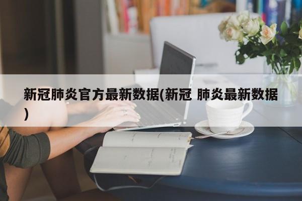 新冠肺炎官方最新数据(新冠 肺炎最新数据)