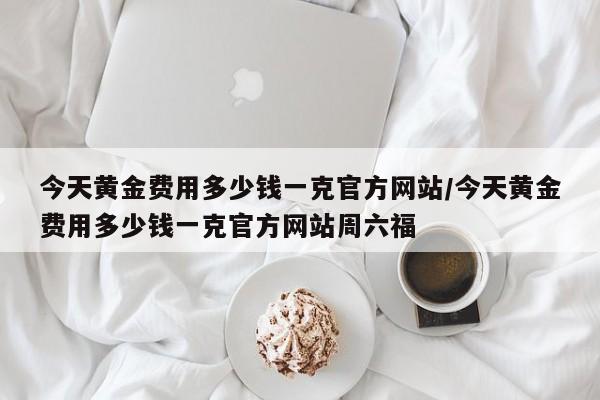 今天黄金费用多少钱一克官方网站/今天黄金费用多少钱一克官方网站周六福