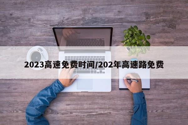 2023高速免费时间/202年高速路免费