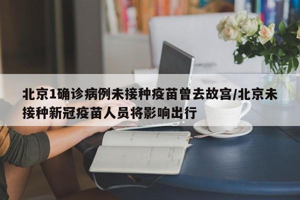 北京1确诊病例未接种疫苗曾去故宫/北京未接种新冠疫苗人员将影响出行
