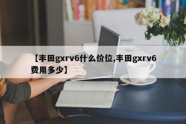 【丰田gxrv6什么价位,丰田gxrv6费用多少】
