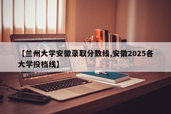 【兰州大学安徽录取分数线,安徽2025各大学投档线】