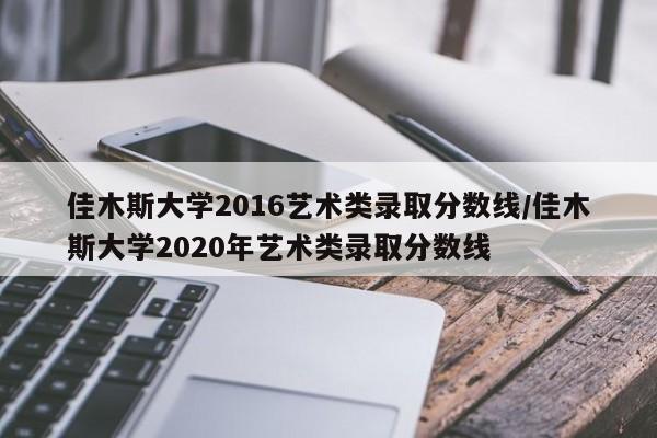 佳木斯大学2016艺术类录取分数线/佳木斯大学2020年艺术类录取分数线