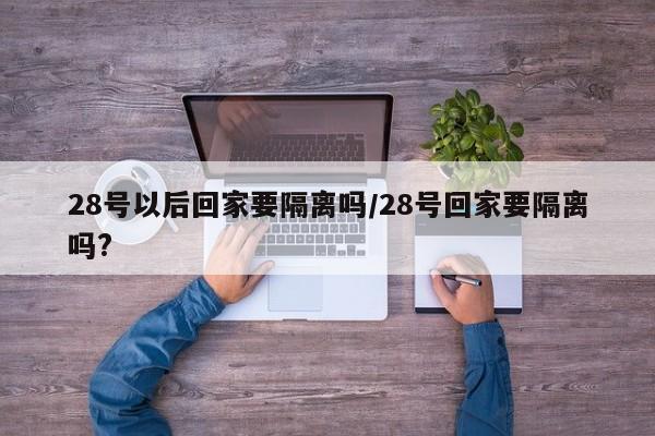 28号以后回家要隔离吗/28号回家要隔离吗?