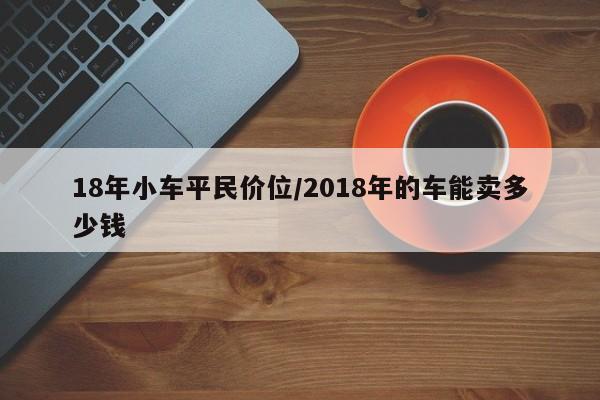 18年小车平民价位/2018年的车能卖多少钱