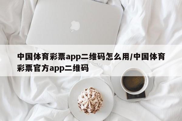 中国体育彩票app二维码怎么用/中国体育彩票官方app二维码