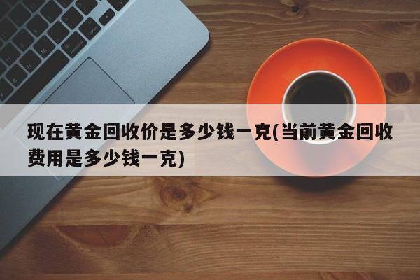 现在黄金回收价是多少钱一克(当前黄金回收费用是多少钱一克)