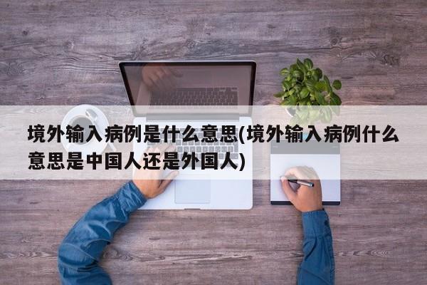 境外输入病例是什么意思(境外输入病例什么意思是中国人还是外国人)