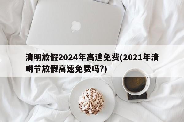 清明放假2024年高速免费(2021年清明节放假高速免费吗?)