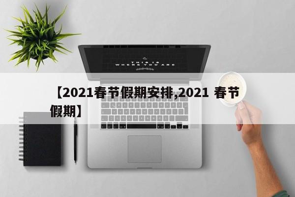 【2021春节假期安排,2021 春节 假期】