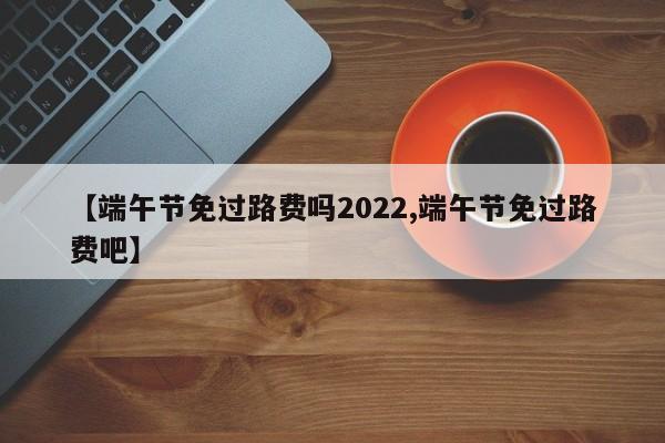 【端午节免过路费吗2022,端午节免过路费吧】