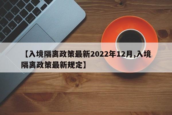 【入境隔离政策最新2022年12月,入境隔离政策最新规定】