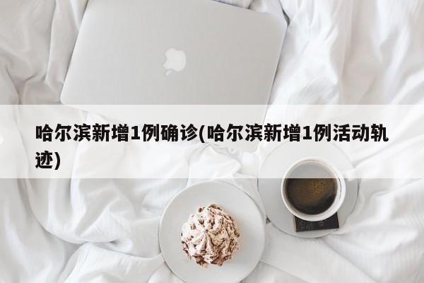 哈尔滨新增1例确诊(哈尔滨新增1例活动轨迹)