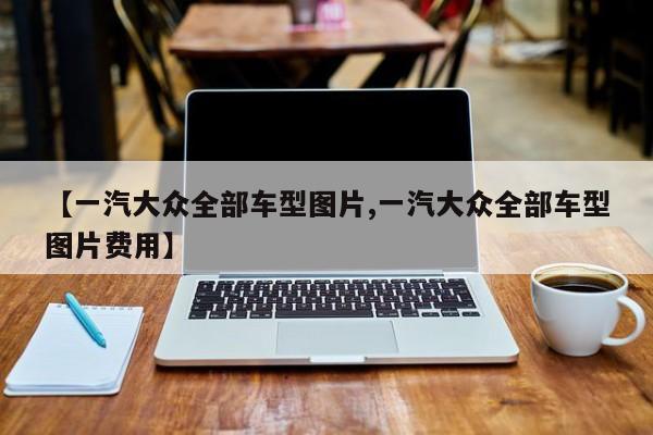 【一汽大众全部车型图片,一汽大众全部车型图片费用】