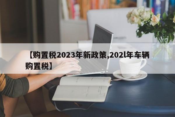 【购置税2023年新政策,202l年车辆购置税】
