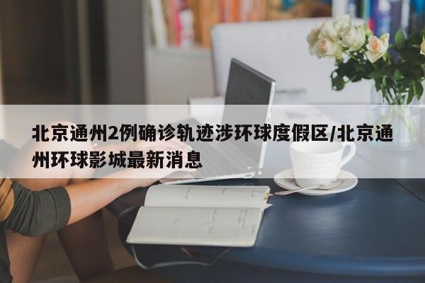北京通州2例确诊轨迹涉环球度假区/北京通州环球影城最新消息