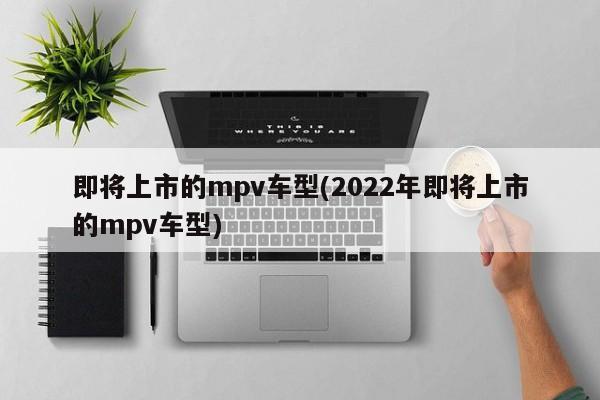 即将上市的mpv车型(2022年即将上市的mpv车型)