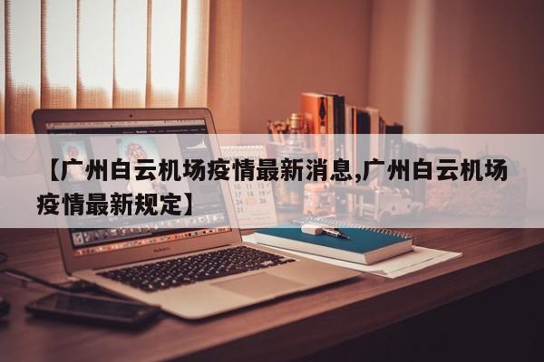 【广州白云机场疫情最新消息,广州白云机场疫情最新规定】