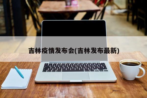 吉林疫情发布会(吉林发布最新)