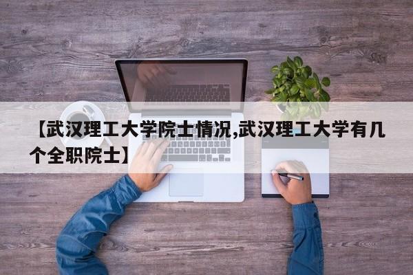 【武汉理工大学院士情况,武汉理工大学有几个全职院士】
