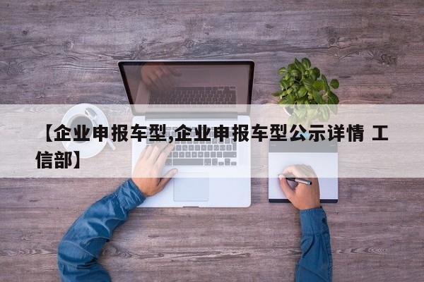 【企业申报车型,企业申报车型公示详情 工信部】