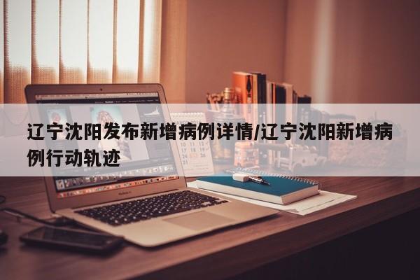 辽宁沈阳发布新增病例详情/辽宁沈阳新增病例行动轨迹