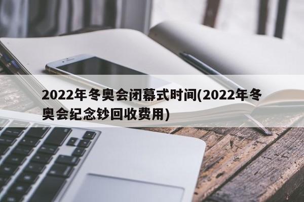 2022年冬奥会闭幕式时间(2022年冬奥会纪念钞回收费用)