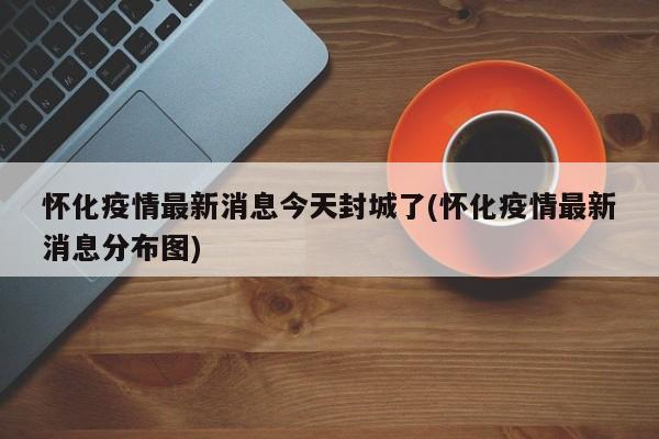 怀化疫情最新消息今天封城了(怀化疫情最新消息分布图)