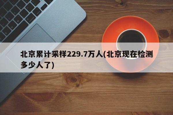 北京累计采样229.7万人(北京现在检测多少人了)