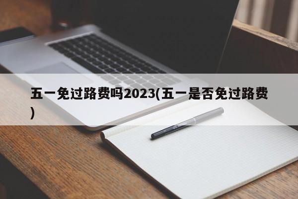 五一免过路费吗2023(五一是否免过路费)